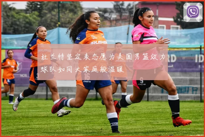 杜兰特坚定表态愿为美国男篮效力球队如同大家庭般温暖