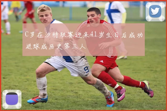 C罗在沙特联赛迎来41岁生日后成功进球成历史第三人