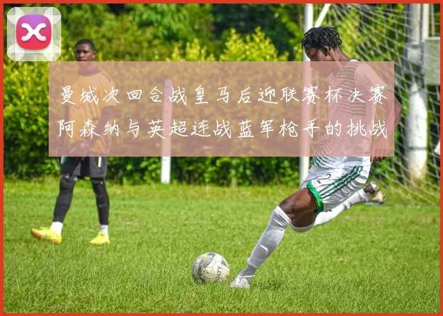 曼城次回合战皇马后迎联赛杯决赛阿森纳与英超连战蓝军枪手的挑战