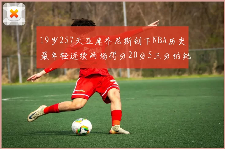 19岁257天亚库乔尼斯创下NBA历史最年轻连续两场得分20分5三分的纪录
