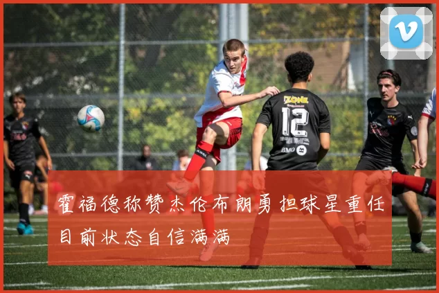 霍福德称赞杰伦布朗勇担球星重任目前状态自信满满