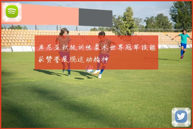 库尼亚积极训练柔术世界冠军技能获赞誉展现运动精神
