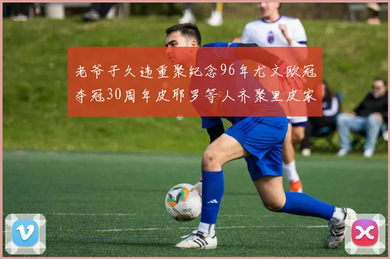 老爷子久违重聚纪念96年尤文欧冠夺冠30周年皮耶罗等人齐聚里皮家