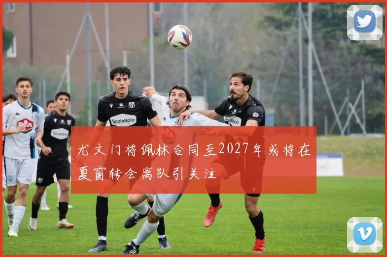 尤文门将佩林合同至2027年或将在夏窗转会离队引关注