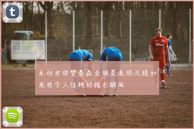 米切尔称赞泰森全明星表现沉稳如老将令人惊艳的精彩瞬间