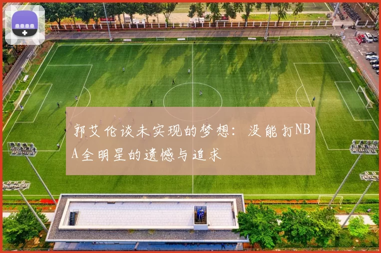 郭艾伦谈未实现的梦想：没能打NBA全明星的遗憾与追求