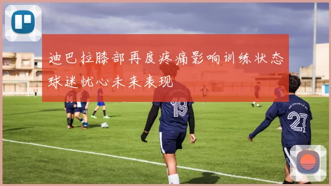 迪巴拉膝部再度疼痛影响训练状态球迷忧心未来表现
