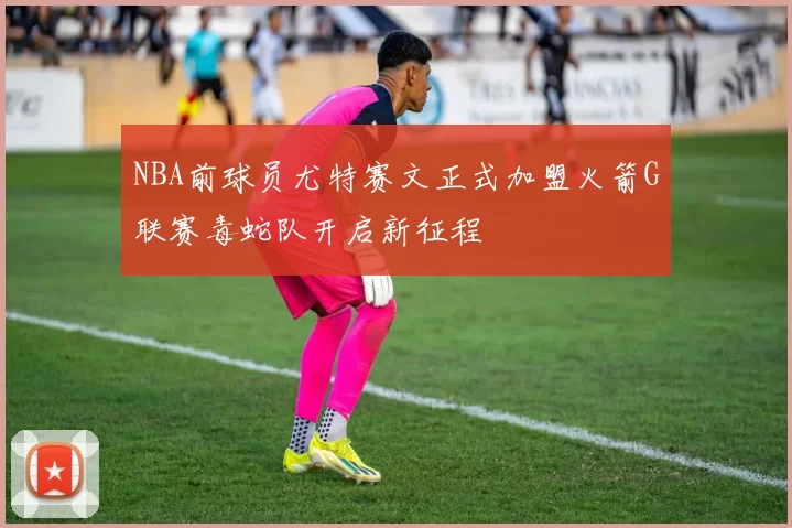 NBA前球员尤特赛文正式加盟火箭G联赛毒蛇队开启新征程