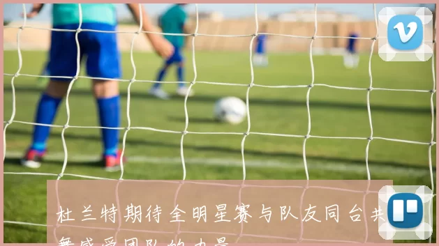 杜兰特期待全明星赛与队友同台共舞感受团队的力量