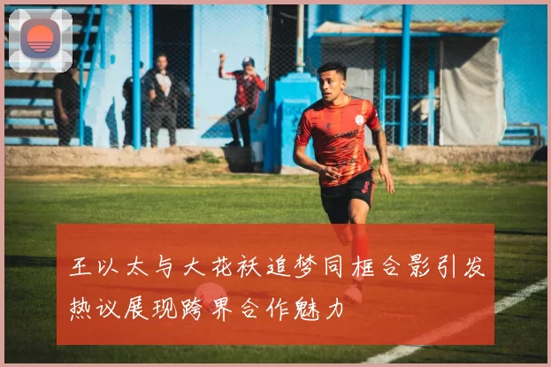 王以太与大花袄追梦同框合影引发热议展现跨界合作魅力