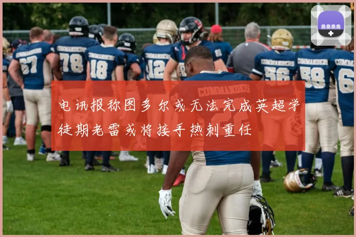 电讯报称图多尔或无法完成英超学徒期老雷或将接手热刺重任