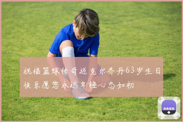 祝福篮球传奇迈克尔乔丹63岁生日快乐愿您永远年轻心态如初