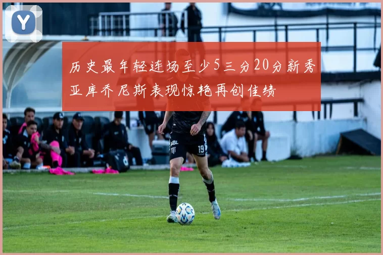 历史最年轻连场至少5三分20分新秀亚库乔尼斯表现惊艳再创佳绩