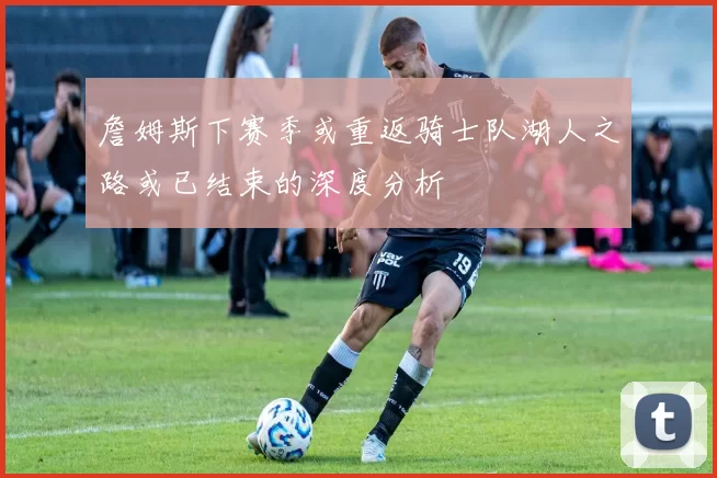 詹姆斯下赛季或重返骑士队湖人之路或已结束的深度分析