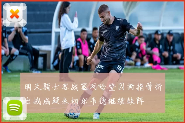 明天骑士客战篮网哈登因拇指骨折出战成疑米切尔韦德继续缺阵