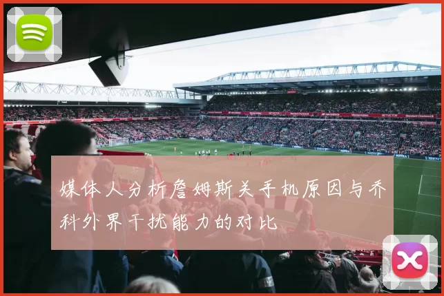 媒体人分析詹姆斯关手机原因与乔科外界干扰能力的对比