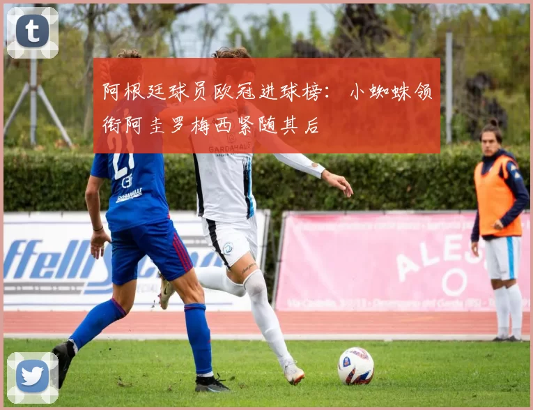 阿根廷球员欧冠进球榜：小蜘蛛领衔阿圭罗梅西紧随其后
