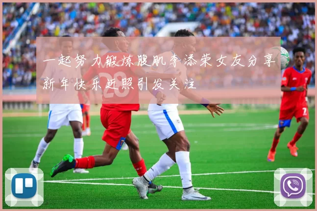 一起努力锻炼腹肌李添荣女友分享新年快乐近照引发关注