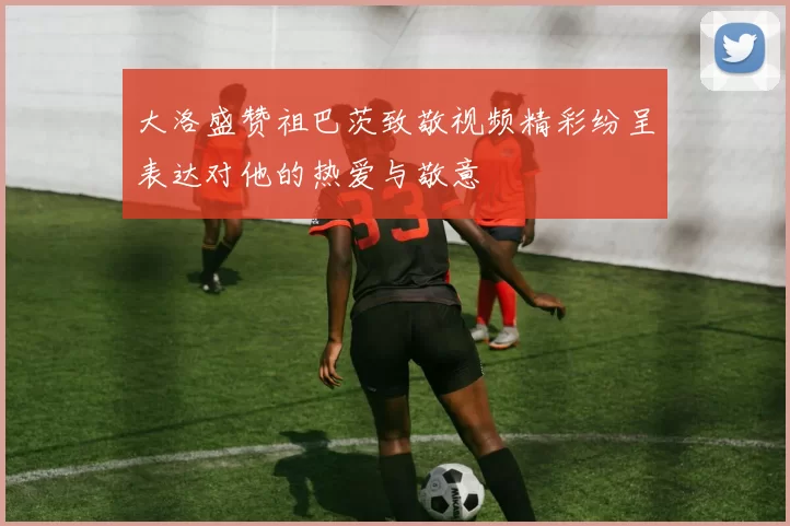 大洛盛赞祖巴茨致敬视频精彩纷呈表达对他的热爱与敬意