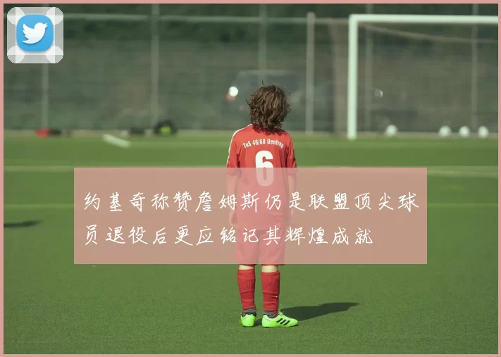 约基奇称赞詹姆斯仍是联盟顶尖球员退役后更应铭记其辉煌成就