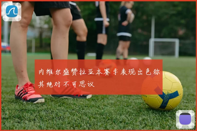 内维尔盛赞拉亚本赛季表现出色称其绝对不可思议