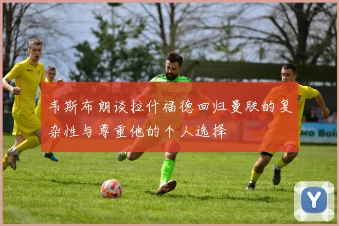 韦斯布朗谈拉什福德回归曼联的复杂性与尊重他的个人选择