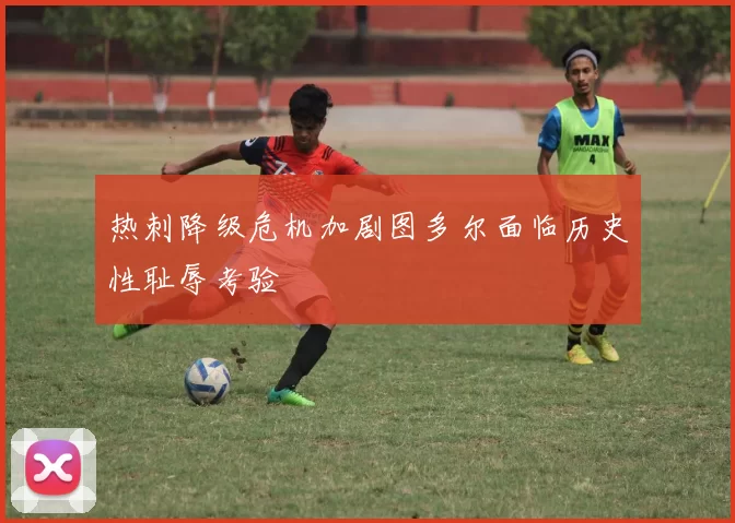 热刺降级危机加剧图多尔面临历史性耻辱考验