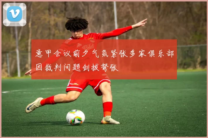 意甲会议前夕气氛紧张多家俱乐部因裁判问题剑拔弩张